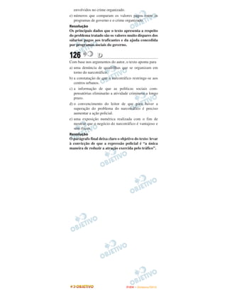 envolvidos no crime organizado.
e) números que comparam os valores pagos entre os
   programas de governo e o crime organizado.
Resolução
Os principais dados que o texto apresenta a respeito
do problema tratado são os valores muito díspares dos
sálarios pagos aos traficantes e da ajuda concedida
por programas sociais do governo.


126              D
Com base nos argumentos do autor, o texto aponta para
a) uma denúncia de quadrilhas que se organizam em
   torno do narcotráfico.
b) a constatação de que o narcotráfico restringe-se aos
   centros urbanos.
c) a informação de que as políticas sociais com-
   pensatórias eliminarão a atividade criminosa a longo
   prazo.
d) o convencimento do leitor de que para haver a
   superação do problema do narcotráfico é preciso
   aumentar a ação policial.
e) uma exposição numérica realizada com o fim de
   mostrar que o negócio do narcotráfico é vantajoso e
   sem riscos.
Resolução
O parágrafo final deixa claro o objetivo do texto: levar
à convicção de que a repressão policial é “a única
maneira de reduzir a atração exercida pelo tráfico”.




                                    ENEM – NOVEMBRO/2010
 