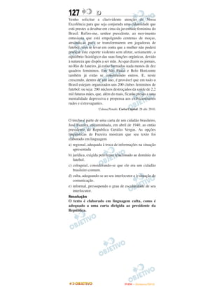 127               D
Venho solicitar a clarividente atenção de Vossa
Excelência para que seja conjurada uma calamidade que
está prestes a desabar em cima da juventude feminina do
Brasil. Refiro-me, senhor presidente, ao movimento
entusiasta que está empolgando centenas de moças,
atraindo-as para se transformarem em jogadoras de
futebol, sem se levar em conta que a mulher não poderá
praticar este esporte violento sem afetar, seriamente, o
equilíbrio fisiológico das suas funções orgânicas, devido
à natureza que dispôs a ser mãe. Ao que dizem os jornais,
no Rio de Janeiro, já estão formados nada menos de dez
quadros femininos. Em São Paulo e Belo Horizonte
também já estão se constituindo outros. E, neste
crescendo, dentro de um ano, é provável que em todo o
Brasil estejam organizados uns 200 clubes femininos de
futebol: ou seja: 200 núcleos destroçados da saúde de 2,2
mil futuras mães, que, além do mais, ficarão presas a uma
mentalidade depressiva e propensa aos exibicionismos
rudes e extravagantes.
                    Coluna Penalti. Carta Capital. 28 abr. 2010.


O trecho é parte de uma carta de um cidadão brasileiro,
José Fuzeira, encaminhada, em abril de 1940, ao então
presidente da Republica Getúlio Vergas. As opções
linguísticas de Fuzeira mostram que seu texto foi
elaborado em linguagem
a) regional, adequada à troca de informações na situação
   apresentada
b) jurídica, exigida pelo tema relacionado ao domínio do
   futebol.
c) coloquial, considerando-se que ele era um cidadão
   brasileiro comum.
d) culta, adequando-se ao seu interlocutor e à situação de
   comunicação.
e) informal, pressupondo o grau de escolaridade de seu
   interlocutor.
Resolução
O texto é elaborado em linguagem culta, como é
adequado a uma carta dirigida ao presidente da
República.




                                        ENEM – NOVEMBRO/2010
 