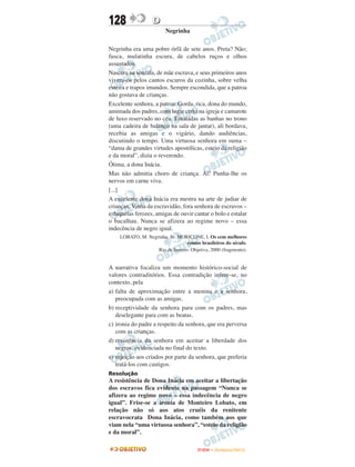 128               D
                        Negrinha

Negrinha era uma pobre órfã de sete anos. Preta? Não;
fusca, mulatinha escura, de cabelos ruços e olhos
assustados.
Nascera na senzala, de mãe escrava, e seus primeiros anos
vivera-os pelos cantos escuros da cozinha, sobre velha
esteira e trapos imundos. Sempre escondida, que a patroa
não gostava de crianças.
Excelente senhora, a patroa. Gorda, rica, dona do mundo,
amimada dos padres, com lugar certo na igreja e camarote
de luxo reservado no céu. Entaladas as banhas no trono
(uma cadeira de balanço na sala de jantar), ali bordava,
recebia as amigas e o vigário, dando audiências,
discutindo o tempo. Uma virtuosa senhora em suma –
“dama de grandes virtudes apostólicas, esteio da religião
e da moral”, dizia o reverendo.
Ótima, a dona Inácia.
Mas não admitia choro de criança. Ai! Punha-lhe os
nervos em carne viva.
[...]
A excelente dona Inácia era mestra na arte de judiar de
crianças. Vinha da escravidão, fora senhora de escravos –
e daquelas ferozes, amigas de ouvir cantar o bolo e estalar
o bacalhau. Nunca se afizera ao regime novo – essa
indecência de negro igual.
    LOBATO, M. Negrinha. In: MORICONE, I. Os cem melhores
                                 contos brasileiros do século.
                   Rio de Janeiro: Objetiva, 2000 (fragmento).


A narrativa focaliza um momento histórico-social de
valores contraditórios. Essa contradição infere-se, no
contexto, pela
a) falta de aproximação entre a menina e a senhora,
   preocupada com as amigas.
b) receptividade da senhora para com os padres, mas
   deselegante para com as beatas.
c) ironia do padre a respeito da senhora, que era perversa
   com as crianças.
d) resistência da senhora em aceitar a liberdade dos
   negros, evidenciada no final do texto.
e) rejeição aos criados por parte da senhora, que preferia
   tratá-los com castigos.
Resolução
A resistência de Dona Inácia em aceitar a libertação
dos escravos fica evidente na passagem “Nunca se
afizera ao regime novo – essa indecência de negro
igual”. Frise-se a ironia de Monteiro Lobato, em
relação não só aos atos cruéis da renitente
escravocrata Dona Inácia, como também aos que
viam nela “uma virtuosa senhora”, “esteio da religião
e da moral”.

                                       ENEM – NOVEMBRO/2010
 