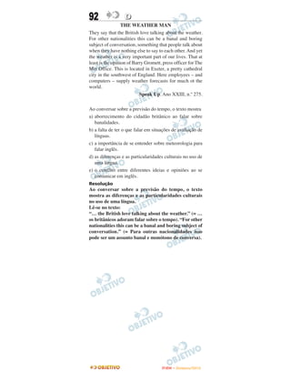 92                 D
                  THE WEATHER MAN
They say that the British love talking about the weather.
For other nationalities this can be a banal and boring
subject of conversation, something that people talk about
when they have nothing else to say to each other. And yet
the weather is a very important part of our lives. That at
least is the opinion of Barry Gromett, press officer for The
Met Office. This is located in Exeter, a pretty cathedral
city in the southwest of England. Here employees – and
computers – supply weather forecasts for much ot the
world.
                           Speak Up. Ano XXIII, n.º 275.

Ao conversar sobre a previsão do tempo, o texto mostra
a) aborrecimento do cidadão britânico ao falar sobre
   banalidades.
b) a falta de ter o que falar em situações de avaliação de
   línguas.
c) a importância de se entender sobre meteorologia para
   falar inglês.
d) as diferenças e as particularidades culturais no uso de
   uma língua.
e) o conflito entre diferentes ideias e opiniões ao se
   comunicar em inglês.
Resolução
Ao conversar sobre a previsão do tempo, o texto
mostra as diferenças e as particularidades culturais
no uso de uma língua.
Lê-se no texto:
“… the British love talking about the weather.” (= …
os britânicos adoram falar sobre o tempo). “For other
nationalities this can be a banal and boring subject of
conversation.” (= Para outras nacionalidades isso
pode ser um assunto banal e monótono de conversa).




                                      ENEM – NOVEMBRO/2010
 