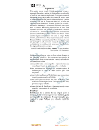 129                A
                        Capítulo III
Um criado trouxe o café. Rubião pegou na xícara e,
enquanto lhe deitava açúcar, ia disfarçadamente mirando
a bandeja, que era de prata lavrada. Prata, ouro, eram os
metais que amava de coração; não gostava de bronze, mas
o amigo Palha disse-lhe que era matéria de preço, e assim
se explica este par de figuras que aqui está na sala: um
Mefistófeles e um Fausto. Tivesse, porém, de escolher,
escolheria a bandeja, – primor de argentaria, execução
fina e acabada. O criado esperava teso e sério. Era
espanhol; e não foi sem resistência que Rubião o aceitou
das mãos de Cristiano; por mais que lhe dissesse que
estava acostumado aos seus crioulos de Minas, e não
queria línguas estrangeiras em casa, o amigo Palha
insistiu, demonstrando-lhe a necessidade de ter criados
brancos. Rubião cedeu com pena. O seu bom pajem, que
ele queria pôr na sala, como um pedaço da província, nem
o pôde deixar na cozinha, onde reinava um francês, Jean;
foi degradado a outros serviços.
ASSIS, M. Quincas Borba. In: Obra completa. V.1. Rio de Janeiro:
                                Nova Aguilar, 1993 (fragmento).


Quincas Borba situa-se entre as obras-primas do autor e
da literatura brasileira. No fragmento apresentado, a
peculiaridade do texto que garante a universalização de
sua abordagem reside
a) no conflito entre o passado pobre e o presente rico, que
   simboliza o triunfo da aparência sobre a essência.
b) no sentimento de nostalgia do passado devido à
   substituição da mão de obra escrava pela dos
   imigrantes.
c) na referência a Fausto e Mefistófeles, que representam
   o desejo de eternização de Rubião.
d) na admiração dos metais por parte de Rubião, que
   metaforicamente representam a durabilidade dos bens
   produzidos pelo trabalho.
e) na resistência de Rubião aos criados estrangeiros, que
   reproduz o sentimento de xenofobia.
Resolução
Rubião tem de se afastar de sua origem pobre e
mineira, assim como dos gestos que traz dela, para
corresponder às exigências de representação que,
segundo o amigo Palha, a nova situação social lhe
impõe.




                                        ENEM – NOVEMBRO/2010
 
