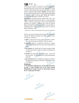 130                D
O Flamengo começou a partida no ataque, enquanto o
Botafogo procurava fazer uma forte marcação no meio
campo e tentar lançamentos para Victor Simões, isolado
entre os zagueiros rubro-negros. Mesmo com mais posse
de bola, o time dirigido por Cuca tinha grande dificuldade
de chegar à área alvinegra por causa do bloqueio
montado pelo Botafogo na frente da sua área.
No entanto, na primeira chance rubro-negra, saiu o gol.
Após cruzamento da direita de Ibson, a zaga alvinegra
rebateu a bola de cabeça para o meio da área. Kléberson
apareceu na jogada e cabeceou por cima do goleiro
Renan. Ronaldo Angelim apareceu nas costas da defesa e
empurrou para o fundo da rede quase que em cima da
linha: Flamengo 1 a 0.
 Disponível em: http://momentodofutebol.blogspot.com (adaptado).


O texto, que narra uma parte do jogo final do Campeonato
Carioca de futebol, realizado em 2009, contém vários
conectivos, sendo que
a) após é conectivo de causa, já que apresenta o motivo
   de a zaga alvinegra ter rebatido a bola de cabeça.
b) enquanto tem um significado alternativo, porque
   conecta duas opções possíveis para serem aplicadas no
   jogo.
c) no entanto tem significado de tempo, porque ordena
   os fatos observados no jogo em ordem cronológica de
   ocorrência.
d) mesmo traz ideia de concessão, já que “com mais
   posse de bola”, ter dificuldade não é algo naturalmente
   esperado.
e) por causa de indica consequência, porque as tentativas
   de ataque do Flamengo motivaram o Botafogo a fazer
   um bloqueio.
Resolução
A circunstância indicada por mesmo é de concessão,
já que “o time dirigido por Cuca tinha grande
dificuldade de chegar à área” do adversário, apesar
de ter “mais posse de bola”.




                                        ENEM – NOVEMBRO/2010
 