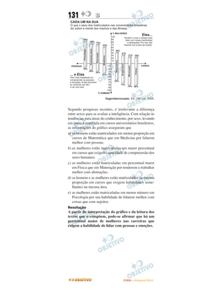 131               B




                         Superinteressante. Ed. 256, set. 2008.


Segundo pesquisas recentes, é irrelevante a diferença
entre sexos para se avaliar a inteligência. Com relação às
tendências para áreas do conhecimento, por sexo, levando
em conta a matrícula em cursos universitários brasileiros,
as informações do gráfico asseguram que
a) os homens estão matriculados em menor proporção em
   cursos de Matemática que em Medicina por lidarem
   melhor com pessoas.
b) as mulheres estão matriculadas em maior percentual
   em cursos que exigem capacidade de compreensão dos
   seres humanos.
c) as mulheres estão matriculadas em percentual maior
   em Física que em Mineração por tenderem a trabalhar
   melhor com abstrações.
d) os homens e as mulheres estão matriculados na mesma
   proporção em cursos que exigem habilidades seme-
   lhantes na mesma área.
e) as mulheres estão matriculadas em menor número em
   Psicologia por sua habilidade de lidarem melhor com
   coisas que com sujeitos.
Resolução
A partir da interpretação do gráfico e da leitura dos
textos que o compõem, pode-se afirmar que há um
percentual maior de mulheres nas carreiras que
exigem a habilidade de lidar com pessoas e emoções.




                                       ENEM – NOVEMBRO/2010
 