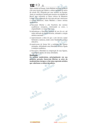 132               A
Após estudar na Europa, Anita Malfatti retornou ao Brasil
com uma mostra que abalou a cultura nacional do início
do século XX. Elogiada por seus mestres na Europa,
Anita se considerava pronta para mostrar seu trabalho no
Brasil, mas enfrentou as duras críticas de Monteiro
Lobato. Com a intenção de criar uma arte que valorizasse
a cultura brasileira, Anita Malfatti e outros artistas
modernistas
a) buscaram libertar a arte brasileira das normas
   acadêmicas europeias, valorizando as cores, a
   originalidade e os temas nacionais.
b) defenderam a liberdade limitada de uso da cor, até
   então utilizada de forma irrestrita, afetando a criação
   artística nacional.
c) representaram a ideia de que a arte deveria copiar
   fielmente a natureza, tendo como finalidade a prática
   educativa.
d) mantiveram de forma fiel a realidade nas figuras
   retratadas, defendendo uma liberdade artística ligada
   à tradição acadêmica.
e) buscaram a liberdade na composição de suas figuras,
   respeitando limites de temas abordados.
Resolução
Os artistas modernistas, principalmente em sua
primeira geração, buscavam libertar as artes do
academicismo europeu e criar uma expressão artística
que valorizasse a cultura brasileira.




                                     ENEM – NOVEMBRO/2010
 