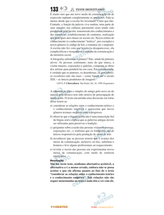 133                A     TESTE DEFEITUOSO
É muito raro que um novo modo de comunicação ou de
expressão suplante completamente os anteriores. Fala-se
menos desde que a escrita foi inventada? Claro que não.
Contudo, a função da palavra viva mudou, uma parte de
suas missões nas culturas puramente orais tendo sido
preenchida pela escrita: transmissão dos conhecimentos e
das narrativas, estabelecimento de contratos, realização
dos principais atos rituais ou sociais etc. Novos estilos de
conhecimento (o conhecimento “teórico”, por exemplo) e
novos gêneros (o código de leis, o romance etc.) surgiram.
A escrita não fez com que a palavra desaparecesse, ela
complexificou e reorganizou o sistema da comunicação e
da memória social.
A fotografia substituiu a pintura? Não, ainda há pintores
ativos. As pessoas continuam, mais do que nunca, a
visitar museus, exposições e galerias, compram as obras
dos artistas para pendurá-las em casa. Em contrapartida,
é verdade que os pintores, os desenhistas, os gravadores,
os escultores não são mais – como foram até o século
XIX – os únicos produtores de imagens.
      LÉVY, P. Cibercultura. São Paulo. Ed. 34. 1999 (fragmento)


A substituição pura e simples do antigo pelo novo ou do
natural pelo técnico tem sido motivo de preocupação de
muita gente. O texto encaminha uma discussão em torno
desse temor ao
a) considerar as relações entre o conhecimento teórico e
   o conhecimento empírico e acrescenta que novos
   gêneros textuais surgiram com o progresso.
b) observar que a língua escrita não é uma transcrição fiel
   da língua oral e explica que as palavras antigas devem
   ser utilizadas para preservar a tradição.
c) perguntar sobre a razão das pessoas visitarem museus,
   exposições etc., e reafirma que os fotógrafos são os
   únicos responsáveis pela produção de obras de arte.
d) reconhecer que as pessoas temem que o avanço dos
   meios de comunicação, inclusive on-line, substitua o
   homem e leve alguns profissionais ao esquecimento.
e) revelar o receio das pessoas em experimentar novos
   meios de comunicação, com medo de sentirem
   retrógradas.
Resolução
Não há, neste teste, nenhuma alternativa aceitável, a
alternativa a é a menos errada, embora não se possa
aceitar o que ela afirma quanto ao fato de o texto
“considerar as relações entre o conhecimento teórico
e o conhecimento empírico”. Tais relações não são
sequer mencionadas no texto e nada têm a ver com ele.




                                        ENEM – NOVEMBRO/2010
 