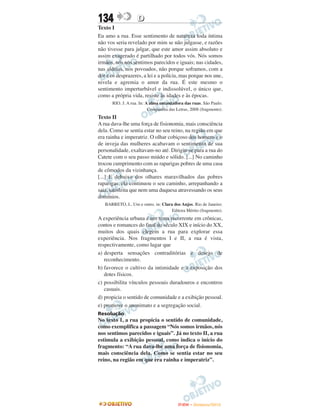 134                D
Texto I
Eu amo a rua. Esse sentimento de natureza toda íntima
não vos seria revelado por mim se não julgasse, e razões
não tivesse para julgar, que este amor assim absoluto e
assim exagerado é partilhado por todos vós. Nós somos
irmãos, nós nos sentimos parecidos e iguais; nas cidades,
nas aldeias, nos povoados, não porque soframos, com a
dor e os desprazeres, a lei e a polícia, mas porque nos une,
nivela e agremia o amor da rua. É este mesmo o
sentimento imperturbável e indissolúvel, o único que,
como a própria vida, resiste às idades e às épocas.
      RIO. J. A rua. In: A alma encantadora das ruas. São Paulo:
                          Companhia das Letras, 2008 (fragmento).
Texto II
A rua dava-lhe uma força de fisionomia, mais consciência
dela. Como se sentia estar no seu reino, na região em que
era rainha e imperatriz. O olhar cobiçoso dos homens e o
de inveja das mulheres acabavam o sentimento de sua
personalidade, exaltavam-no até. Dirigiu-se para a rua do
Catete com o seu passo miúdo e sólido. [...] No caminho
trocou cumprimento com as raparigas pobres de uma casa
de cômodos da vizinhança.
[...] E debaixo dos olhares maravilhados das pobres
raparigas, ela continuou o seu caminho, arrepanhando a
saia, satisfeita que nem uma duquesa atravessando os seus
domínios.
   BARRETO, L. Um e outro. in: Clara dos Anjos. Rio de Janeiro:
                                    Editora Mérito (fragmento).
A experiência urbana é um tema recorrente em crônicas,
contos e romances do final do século XIX e início do XX,
muitos dos quais elegem a rua para explorar essa
experiência. Nos fragmentos I e II, a rua é vista,
respectivamente, como lugar que
a) desperta sensações contraditórias e desejo de
   reconhecimento.
b) favorece o cultivo da intimidade e a exposição dos
   dotes físicos.
c) possibilita vínculos pessoais duradouros e encontros
   casuais.
d) propicia o sentido de comunidade e a exibição pessoal.
e) promove o anonimato e a segregação social.
Resolução
No texto I, a rua propicia o sentido de comunidade,
como exemplifica a passagem “Nós somos irmãos, nós
nos sentimos parecidos e iguais”. Já no texto II, a rua
estimula a exibição pessoal, como indica o início do
fragmento: “A rua dava-lhe uma força de fisionomia,
mais consciência dela. Como se sentia estar no seu
reino, na região em que era rainha e imperatriz”.




                                         ENEM – NOVEMBRO/2010
 