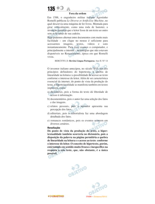 135               A
                    Fora da ordem
Em 1588, o engenheiro militar italiano Agostinho
Romelli publicou Le Diverse et Artificiose Machine, no
qual descrevia uma máquina de ler livros. Montada para
girar verticalmente, como uma roda de hamster, a
invenção permitia que o leitor fosse de um texto ao outro
sem se levantar de sua cadeira.
Hoje podemos alternar entre documentos com muito mais
facilidade – um clique no mouse é suficiente para
acessarmos imagens, textos, vídeos e sons
instantaneamente. Para isso, usamos o computador, e
principalmente a internet – tecnologias que não estavam
disponíveis no Renascimento, época em que Romelli
viveu.
       BERCITTO, D. Revista Língua Portuguesa. Ano II. N.o 14


O inventor italiano antecipou, no século XVI, um dos
princípios definidores do hipertexto: a quebra de
linearidade na leitura e a possibitidade de acesso ao texto
conforme o interesse do leitor. Além de ser característica
essencial da internet, do ponto de vista da produção do
texto, a hipertextualidade se manifesta também em textos
impressos, como
a) dicionários, pois a forma do texto dá liberdade de
   acesso à informação.
b) documentários, pois o autor faz uma seleção dos fatos
   e das imagens.
c) relatos pessoais, pois o narrador apresenta sua
   percepção dos fatos.
d) editoriais, pois o editorialista faz uma abordagem
   detalhada dos fatos.
e) romances românticos, pois os eventos ocorrem em
   diversos cenários.
Resolução
Do ponto de vista da produção do texto, a hiper-
textualidade também ocorreria no dicionário, pois a
disposição da palavra na página permitiria a quebra
de linearidade na leitura e o acesso ao texto conforme
o interesse do leitor. O conceito de hipertexto, porém,
está tomado em sentido muito frouxo e inespecífico na
resposta a este teste, que, não obstante, é a única
possível.




                                       ENEM – NOVEMBRO/2010
 