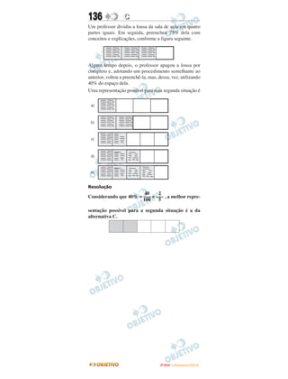 136               C
Um professor dividiu a lousa da sala de aula em quatro
partes iguais. Em seguida, preencheu 75% dela com
conceitos e explicações, conforme a figura seguinte.




Algum tempo depois, o professor apagou a lousa por
completo e, adotando um procedimento semelhante ao
anterior, voltou a preenchê-la, mas, dessa, vez, utilizando
40% do espaço dela.
Uma representação possível para essa segunda situação é




Resolução
                        40    2
Considerando que 40% = ––– = ––– , a melhor repre-
                       100    5

sentação possível para a segunda situação é a da
alternativa C.




                                     ENEM – NOVEMBRO/2010
 