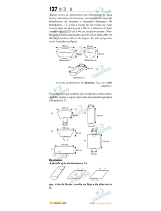 137               E
Alguns testes de preferência por bebedouros de água
foram realizados com bovinos, envolvendo três tipos de
bebedouros, de formatos e tamanhos diferentes. Os
bebedouros 1 e 2 têm a forma de um tronco de cone
circular reto, de altura igual a 60 cm, e diâmetro da base
superior igual a 120 cm e 60 cm, respectivamente. O be-
bedouro 3 é um semicilindro, com 30 cm de altura, 100 cm
de comprimento e 60 cm de largura. Os três recipientes
estão ilustrados na figura.




     A escolha do bebedouro. In: Biotemas. V.22, no 4, 2009
                                                  .
                                               (adaptado).


Considerando que nenhum dos recipientes tenha tampa,
qual das figuras a seguir representa uma planificação para
o bebedouro 3?




Resolução
A planificação do bebedouro 3 é




que, vista de frente, resulta na figura da alternativa
E.




                                     ENEM – NOVEMBRO/2010
 
