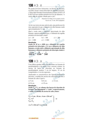138                E
No monte de Cerro Armazones, no deserto de Atacama,
no Chile, ficará o maior telescópio da superfície terrestre,
o Telescópio Europeu Extremamente Grande (E-ELT). O
E-ELT terá um espelho primário de 42 m de diâmetro, “o
maior olho do mundo voltado para o céu”.
                       Disponível em htttp://www.estadao.com.br.
                             Acesso em: 27 abr. 2010 (adaptado).


Ao ler esse texto em uma sala de aula, uma professora fez
uma suposição de que o diâmetro do olho humano mede
aproximadamente 2,1 cm.
Qual a razão entre o diâmetro aproximado do olho
humano, suposto pela professora, e o diâmetro do espelho
primário do telescópio citado?
a) 1 : 20            b) 1 : 100         c) 1 : 200
d) 1 : 1 000         e) 1 : 2 000
Resolução
Sendo de 42 m = 4200 cm o diâmetro do espelho
primário da telescópio e 2,1 cm o diâmetro do olho
humano, a razão entre o diâmetro aproximado do olho
humano e o diâmetro primário do telescópio citado é:
 2,1 cm       21         1
––––––– = ––––– = –––––
4200 cm     42 000     2 000



139                B
Uma fábrica produz barras de chocolates no formato de
paralelepípedos e de cubos, com o mesmo volume. As
arestas da barra de chocolate no formato de
paralelepípedo medem 3 cm de largura, 18 cm de
comprimento e 4 cm de espessura.
Analisando as características das figuras geométricas
descritas, a medida das arestas dos chocolates que têm o
formato de cubo é igual a
a) 5 cm.             b) 6 cm.        c) 12 cm.
d) 24 cm.            e) 25 cm.
Resolução
Sendo VP e VC os volumes das barras de chocolate de
formato “paralelepípedo” e “cubo”, respectivamente,
e sendo a a medida da aresta do cubo, temos:


VP = 3 cm . 18 cm . 4 cm = 216 cm3
VC = a3                                        ⇒
V P = VC

⇒ a3 = 216 cm3 ⇒ a = 6 cm




                                        ENEM – NOVEMBRO/2010
 