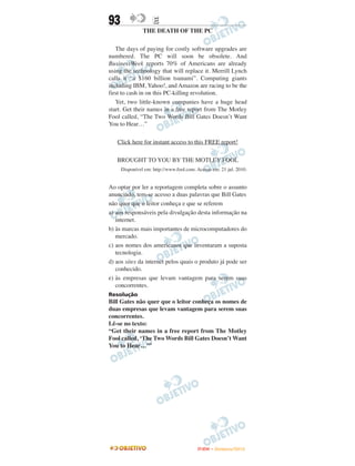 93                 E
               THE DEATH OF THE PC

   The days of paying for costly software upgrades are
numbered. The PC will soon be obsolete. And
BusinessWeek reports 70% of Americans are already
using the technology that will replace it. Merrill Lynch
calls it “a $160 billion tsunami”. Computing giants
including IBM, Yahoo!, and Amazon are racing to be the
first to cash in on this PC-killing revolution.
   Yet, two little-known companies have a huge head
start. Get their names in a free report from The Motley
Fool called, “The Two Words Bill Gates Doesn’t Want
You to Hear…”

   Click here for instant access to this FREE report!

   BROUGHT TO YOU BY THE MOTLEY FOOL
     Disponível em: http://www.fool.com. Acesso em: 21 jul. 2010.


Ao optar por ler a reportagem completa sobre o assunto
anunciado, tem-se acesso a duas palavras que Bill Gates
não quer que o leitor conheça e que se referem
a) aos responsáveis pela divulgação desta informação na
   internet.
b) às marcas mais importantes de microcomputadores do
   mercado.
c) aos nomes dos americanos que inventaram a suposta
   tecnologia.
d) aos sites da internet pelos quais o produto já pode ser
   conhecido.
e) às empresas que levam vantagem para serem suas
   concorrentes.
Resolução
Bill Gates não quer que o leitor conheça os nomes de
duas empresas que levam vantagem para serem suas
concorrentes.
Lê-se no texto:
“Get their names in a free report from The Motley
Fool called, ‘The Two Words Bill Gates Doesn’t Want
You to Hear…’”




                                         ENEM – NOVEMBRO/2010
 