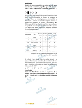 Resolução
De acordo com o enunciado e levando em conta que o
crescimento é contínuo, o gráfico que melhor repre-
senta a altura do filho desse casal é o da alternativa A.


143                     B
A classificação de um país no quadro de medalhas nos
Jogos Olímpicos depende do número de medalhas de
ouro que obteve na competição, tendo como critério de
desempate o número de medalhas de prata seguido do
número de medalhas de bronze conquistados. Nas
Olimpíadas de 2004, o Brasil foi o décimo sexto colocado
no quadro de medalhas, tendo obtido 5 medalhas de ouro,
2 de prata e 3 de bronze. Parte desse quadro de medalhas
é reproduzida a seguir.


                                Medalhas Medalhas Medalhas Total de
Classificação        País
                                de ouro de prata de bronze medalhas
     8o
      .             Itália        10       11         11       32

     9o
      .         Coreia do Sul      9       12          9       30

    10o
      .         Grã-Bretanha       9        9         12       30

    11o
      .             Cuba           9        7         11       27

    12o
      .            Ucrânia         9        5          9       23

    13o
      .            Hungria         8        6          3       17

                Disponível em: http://www.quadroademedalhas.com.br.
                                  Acesso em: 05 abr. 2010 (adaptado).


Se o Brasil tivesse obtido mais 4 medalhas de ouro, 4 de
prata e 10 de bronze, sem alterações no número de me-
dalhas dos demais países mostrados no quadro, qual teria
sido a classificação brasileira no quadro de medalhas das
Olimpíadas de 2004?
a) 13°       b) 12°     c) 11°      d) 10°    e) 9°
Resolução
Com mais 4 medalhas de ouro, 4 de prata e 10 de
bronze, o Brasil ficaria com 9 medalhas de ouro, 6 de
prata e 13 de bronze e a classificação do Brasil seria a
12a
  ..




                                                ENEM – NOVEMBRO/2010
 