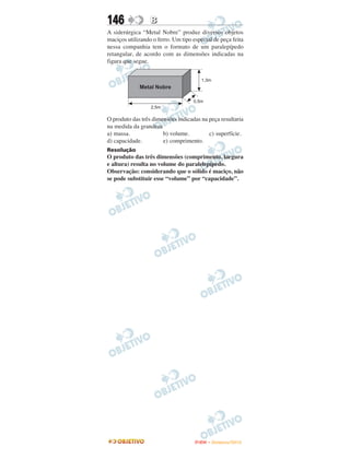 146               B
A siderúrgica “Metal Nobre” produz diversos objetos
maciços utilizando o ferro. Um tipo especial de peça feita
nessa companhia tem o formato de um paralepípedo
retangular, de acordo com as dimensões indicadas na
figura que segue.




O produto das três dimensões indicadas na peça resultaria
na medida da grandeza
a) massa.              b) volume.         c) superfície.
d) capacidade.         e) comprimento.
Resolução
O produto das três dimensões (comprimento, largura
e altura) resulta no volume do paralelepípedo.
Observação: considerando que o sólido é maciço, não
se pode substituir esse “volume” por “capacidade”.




                                     ENEM – NOVEMBRO/2010
 
