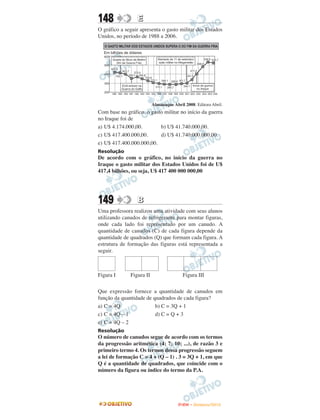 148              E
O gráfico a seguir apresenta o gasto militar dos Estados
Unidos, no período de 1988 a 2006.




                          Almanaque Abril 2008. Editora Abril.
Com base no gráfico, o gasto militar no início da guerra
no Iraque foi de
a) U$ 4.174.000,00.        b) U$ 41.740.000,00.
c) U$ 417.400.000,00.      d) U$ 41.740.000.000,00.
e) U$ 417.400.000.000,00.
Resolução
De acordo com o gráfico, no início da guerra no
Iraque o gasto militar dos Estados Unidos foi de U$
417,4 bilhões, ou seja, U$ 417 400 000 000,00




149              B
Uma professora realizou uma atividade com seus alunos
utilizando canudos de refrigerante para montar figuras,
onde cada lado foi representado por um canudo. A
quantidade de canudos (C) de cada figura depende da
quantidade de quadrados (Q) que formam cada figura. A
estrutura de formação das figuras está representada a
seguir.



Figura I      Figura II                  Figura III

Que expressão fornece a quantidade de canudos em
função da quantidade de quadrados de cada figura?
a) C = 4Q                b) C = 3Q + 1
c) C = 4Q – 1            d) C = Q + 3
e) C = 4Q – 2
Resolução
O número de canudos segue de acordo com os termos
da progressão aritmética (4; 7; 10; ...), de razão 3 e
primeiro termo 4. Os termos dessa progressão seguem
a lei de formação C = 4 + (Q – 1) . 3 = 3Q + 1, em que
Q é a quantidade de quadrados, que coincide com o
número da figura ou índice do termo da P.A.




                                       ENEM – NOVEMBRO/2010
 