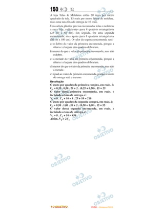 150              B
A loja Telas & Molduras cobra 20 reais por metro
quadrado de tela, 15 reais por metro linear de moldura,
mais uma taxa fixa de entrega de 10 reais.
Uma artista plástica precisa encomendar telas e molduras
a essa loja, suficientes para 8 quadros retangulares
(25 cm x 50 cm). Em seguida, fez uma segunda
encomenda, mas agora para 8 quadros retangulares
(50 cm x 100 cm). O valor da segunda encomenda será
a) o dobro do vaior da primeira encomenda, porque a
   altura e a largura dos quadros dobraram.
b) maior do que o valor da primeira encomenda, mas não
   o dobro.
c) a metade do valor da primeira encomenda, porque a
   altura e a largura dos quadros dobraram.
d) menor do que o valor da primeira encomenda, mas não
   a metade.
e) igual ao valor da primeira encomenda, porque o custo
   de entrega será o mesmo.
Resolução
O custo por quadro da primeira compra, em reais, é:
C1 = 0,25 . 0,50 . 20 + 2 . (0,25 + 0,50) . 15 = 25
O valor dessa primeira encomenda, em reais, e
incluindo a taxa de entrega, é:
V1 = 8 . C1 + 10 = 8 . 25 + 10 = 210
O custo por quadro da segunda compra, em reais, é:
C2 = 0,50 . 1,00 . 20 + 2 . (0,50 + 1,00) . 15 = 55
O valor dessa segunda encomenda, em reais, e
incluindo a taxa de entrega, é:
V2 = 8 . C2 + 10 = 450
Assim, V2 > 2V1




                                    ENEM – NOVEMBRO/2010
 