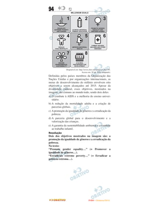 94               C




               Disponível em: http://www.chris-alexander.co.uk/1191.
                                  Acesso em: 28 jul. 2010 (adaptado).
Definidas pelos países membros da Organização das
Nações Unidas e por organizações internacionais, as
metas de desenvolvimento do milênio envolvem oito
objetivos a serem alcançados até 2015. Apesar da
diversidade cultural, esses objetivos, mostrados na
imagem, são comuns ao mundo todo, sendo dois deles:
a) O combate à AIDS e a melhoria do ensino univer-
   sitário.
b) A redução da mortalidade adulta e a criação de
   parcerias globais.
c) A promoção da igualdade de gêneros e a erradicação da
   pobreza.
d) A parceria global para o desenvolvimento e a
   valorização das crianças.
e) A garantia da sustentabllidade ambiental e o combate
   ao trabafho infantil.
Resolução
Dois dos objetivos mostrados na imagem são: a
promoção da igualdade de gêneros e a erradicação da
pobreza.
No texto:
“Promote gender equality…” (= Promover a
igualdade de gêneros…).
“Erradicate extreme poverty…” (= Erradicar a
pobreza extrema…).




                                          ENEM – NOVEMBRO/2010
 