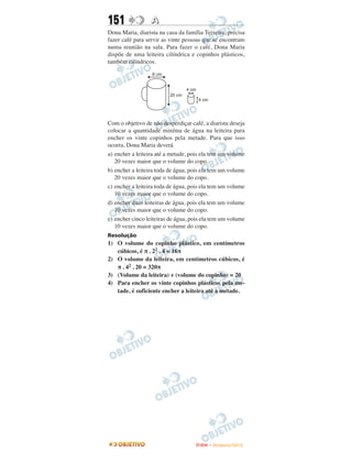151               A
Dona Maria, diarista na casa da família Teixeira, precisa
fazer café para servir as vinte pessoas que se encontram
numa reunião na sala. Para fazer o café, Dona Maria
dispõe de uma leiteira cilíndrica e copinhos plásticos,
também cilíndricos.




Com o objetivo de não desperdiçar café, a diarista deseja
colocar a quantidade miníma de água na leiteira para
encher os vinte copinhos pela metade. Para que isso
ocorra, Dona Maria deverá
a) encher a leiteira até a metade, pois ela tem um volume
   20 vezes maior que o volume do copo.
b) encher a leiteira toda de água, pois ela tem um volume
   20 vezes maior que o volume do copo.
c) encher a leiteira toda de água, pois ela tem um volume
   10 vezes maior que o volume do copo.
d) encher duas leiteiras de água, pois ela tem um volume
   10 vezes maior que o volume do copo.
e) encher cinco leiteiras de água, pois ela tem um volume
   10 vezes maior que o volume do copo.
Resolução
1) O volume do copinho plástico, em centímetros
   cúbicos, é π . 22 . 4 = 16π
2) O volume da leiteira, em centímetros cúbicos, é
   π . 42 . 20 = 320π
3) (Volume da leiteira) ÷ (volume do copinho) = 20
4) Para encher os vinte copinhos plásticos pela me-
   tade, é suficiente encher a leiteira até a metade.




                                    ENEM – NOVEMBRO/2010
 