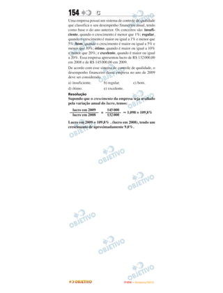 154              C
Uma empresa possui um sistema de controle de qualidade
que classifica o seu desempenho financeiro anual, tendo
como base o do ano anterior. Os conceitos são: insufi-
ciente, quando o crescimento é menor que 1%; regular,
quando o crescimento é maior ou igual a 1% e menor que
5%; bom, quando o crescimento é maior ou igual a 5% e
menor que 10%; ótimo, quando é maior ou igual a 10%
e menor que 20%; e excelente, quando é maior ou igual
a 20%. Essa empresa apresentou lucro de R$ 132 000,00
em 2008 e de R$ 145 000,00 em 2009.
De acordo com esse sistema de controle de qualidade, o
desempenho financeiro dessa empresa no ano de 2009
deve ser considerado
a) insuficiente.        b) regular.      c) bom.
d) ótimo.               e) excelente.
Resolução
Supondo que o crescimento da empresa seja avaliado
pela variação anual do lucro, temos:
  lucro em 2009    145 000
––––––––––––––– = ––––––––           1,098 = 109,8%
  lucro em 2008    132 000
Lucro em 2009 = 109,8% . (lucro em 2008), tendo um
crescimento de aproximadamente 9,8%.




                                   ENEM – NOVEMBRO/2010
 
