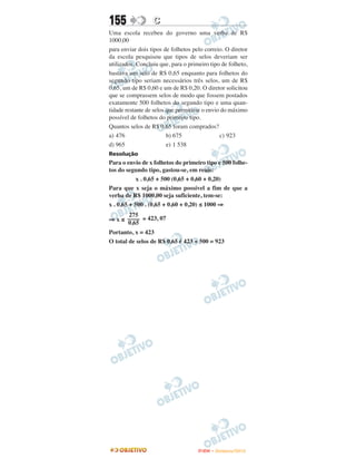 155               C
Uma escola recebeu do governo uma verba de R$
1000,00
para enviar dois tipos de folhetos pelo correio. O diretor
da escola pesquisou que tipos de selos deveriam ser
utilizados. Concluiu que, para o primeiro tipo de folheto,
bastava um selo de R$ 0,65 enquanto para folhetos do
segundo tipo seriam necessários três selos, um de R$
0,65, um de R$ 0,60 e um de R$ 0,20. O diretor solicitou
que se comprassem selos de modo que fossem postados
exatamente 500 folhetos do segundo tipo e uma quan-
tidade restante de selos que permitisse o envio do máximo
possível de folhetos do primeiro tipo.
Quantos selos de R$ 0,65 foram comprados?
a) 476                   b) 675                c) 923
d) 965                   e) 1 538
Resolução
Para o envio de x folhetos do primeiro tipo e 500 folhe-
tos do segundo tipo, gastou-se, em reais:
            x . 0,65 + 500 (0,65 + 0,60 + 0,20)
Para que x seja o máximo possível a fim de que a
verba de R$ 1000,00 seja suficiente, tem-se:
x . 0,65 + 500 . (0,65 + 0,60 + 0,20) ≤ 1000 ⇒
       275
⇒ x ≤ –––– ≅ 423, 07
      0,65
Portanto, x = 423
O total de selos de R$ 0,65 é 423 + 500 = 923




                                     ENEM – NOVEMBRO/2010
 