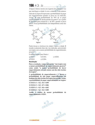 156               D
A figura I abaixo mostra um esquema das principais vias
que interligam a cidade A com a cidade B. Cada número
indicado na figura II representa a probabilidade de pegar
um engarrafamento quando se passa na via indicada,
Assim, há uma probabilidade de 30% de se pegar
engarrafamento no deslocamento do ponto C ao o ponto
B, passando pela estrada E4, e de 50%, quando se passa
por E3. Essas probabilidades são independentes umas das
outras.




Paula deseja se deslocar da cidade A para a cidade B
usando exatamente duas das vias indicadas, percorrendo
um trajeto com a menor probabilidade de engarrafamento
possível.
O melhor trajeto para Paula é
a) E1E3.         b) E1E4.          c) E2E4.
d) E2E5.         e) E2E6.
Resolução
Para a resolução, vamos interpretar “um trajeto com
a menor probabilidade de engarrafamento possível”
como sendo “a menor probabilidade de haver
engarrafamento em pelo menos um dos dois trechos
do trajeto”.
A probabilidade de engarrafamento é 1 menos a
probabilidade de não pegar engarrafamento em
nenhum dos dois trechos do trajeto percorrido. Assim,
a probabilidade de pegar engarrafamento no trajeto:
1) E1E3 é 1 – 0,2 . 0,5 = 0,90
2) E1E4 é 1 – 0,2 . 0,7 = 0,86
3) E2E5 é 1 – 0,3 . 0,6 = 0,82
4) E2E6 é 1 – 0,3 . 0,4 = 0,88
Assim, o trajeto de menor probabilidade de
engarrafamento é E2E5.




                                    ENEM – NOVEMBRO/2010
 