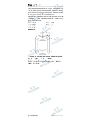 157              D
Para construir uma manilha de esgoto, um cilindro com
2 m de diâmetro e 4 m de altura (de espessura despre-
zível), foi envolvido homogeneamente por uma camada
de concreto, contendo 20 cm de espessura.
Supondo que cada metro cúbico de concreto custe R$ 10,00
e tomando 3,1 como valor aproximado de π, então o preço
dessa manilha é igual a
a) R$ 230,40.               b) R$ 124,00.
c) R$104,16.                d) R$ 54,56.
e) R$ 49,60.
Resolução




O volume de concreto, em metros cúbicos, é igual a:
π (1,22 – 12) 4 = 3,1 . 0,44 . 4 = 5,456
Assim, o preço dessa manilha, em reais, é igual a:
5,456 . 10 = 54,56




                                    ENEM – NOVEMBRO/2010
 