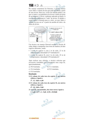 158               A
No manejo sustentável de florestas, é preciso muitas
vezes obter o volume da tora que pode ser obtida a partir
de uma árvore. Para isso, existe um método prático, em
que se mede a circunferência da árvore à altura do peito
de um homem (1,30 m), conforme indicado na figura. A
essa medida denomina-se "rodo" da árvore. O quadro a
seguir indica a fórmula para se cubar, ou seja, obter o
volume da tora em m3 a partir da medida do rodo e da
altura da árvore.




Um técnico em manejo florestal recebeu a missão de
cubar, abater e transportar cinco toras de madeira, de duas
espécies diferentes, sendo
• 3 toras da espécie I, com 3 m de rodo, 12 m de
   comprimento e densidade 0,77 toneladas/m3;
• 2 toras da espécie II, com 4 m de rodo, 10 m de
   comprimento e densidade 0,78 toneladas/m3.

Após realizar seus cálculos, o técnico solicitou que
enviassem caminhões para transportar uma carga de,
aproximadamente,
a) 29,9 toneladas.        b) 31,1 toneladas.
c) 32,4 toneladas.        d) 35,3 toneladas.
e) 41,8 toneladas.
Resolução
1) O volume de cada tora da espécie I, em metros
   cúbicos, é igual a:
   32 . 12 . 0,06 = 6,48
2) O volume de cada tora da espécie II, em metros
   cúbicos, é igual a:
   42 . 10 . 0,06 = 9,60
3) A massa, em toneladas, das cinco toras é igual a:
   3 . 6,48 . 0,77 + 2 . 9,60 . 0,78 = 29,9448




                                     ENEM – NOVEMBRO/2010
 