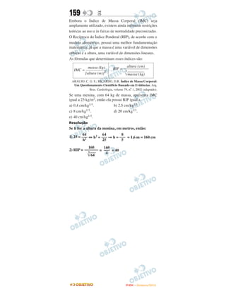 159                E
Embora o Índice de Massa Corporal (IMC) seja
amplamente utilizado, existem ainda inúmeras restrições
teóricas ao uso e às faixas de normalidade preconizadas.
O Recíproco do Índice Ponderal (RIP), de acordo com o
modelo alométrico, possui uma melhor fundamentação
matemática, já que a massa é uma variável de dimensões
cúbicas e a altura, uma variável de dimensões lineares.
As fórmulas que determinam esses índices são:

           massa (kg)                   altura (cm)
   IMC = –––––––––––           RIP = –––––––––––––
                                      3
         [altura (m)]2                  massa (kg)
 ARAUJO. C. G. S.; RICARDO, D.R. Índice de Massa Corporal:
  Um Questionamento Cientifício Baseado em Evidências. Arq.
                                           o
            Bras. Cardiologia, volume 79, n. 1, 2002 (adaptado).
Se uma menina, com 64 kg de massa, apresenta IMC
igual a 25 kg/m2, então ela possui RIP igual a
a) 0,4 cm/kg1/3.             b) 2,5 cm/kg1/3.
c) 8 cm/kg1/3.               d) 20 cm/kg1/3.
e) 40 cm/kg1/3.
Resolução
Se h for a altura da menina, em metros, então:
         64         64        8
1) 25 = ––– ⇔ h2 = ––– ⇒ h = ––– = 1,6 m = 160 cm
           2
         h          25        5
           160     160
2) RIP = ––––––– = ––– = 40
           3        4
             64




                                        ENEM – NOVEMBRO/2010
 