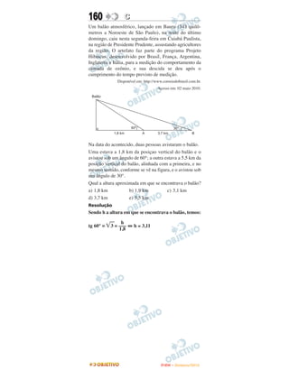 160               C
Um balão atmosférico, lançado em Bauru (343 quilô-
metros a Noroeste de São Paulo), na noite do último
domingo, caiu nesta segunda-feira em Cuiabá Paulista,
na região de Presidente Prudente, assustando agricultores
da região. O artefato faz parte do programa Projeto
Hibiscus, desenvolvido por Brasil, França, Argentina,
Inglaterra e Itália, para a medição do comportamento da
camada de ozônio, e sua descida se deu após o
cumprimento do tempo previsto de medição.
              Disponível em: http://www.correiodobrasil.com.br.
                                     Acesso em: 02 maio 2010.




Na data do acontecido, duas pessoas avistaram o balão.
Uma estava a 1,8 km da posiçao vertical do balão e o
avistou sob um ângulo de 60°; a outra estava a 5,5 km da
posição vertical do balão, alinhada com a primeira, e no
mesmo sentido, conforme se vê na figura, e o avistou sob
um ângulo de 30°.
Qual a altura aproximada em que se encontrava o balão?
a) 1,8 km            b) 1,9 km         c) 3,1 km
d) 3,7 km            e) 5,5 km
Resolução
Sendo h a altura em que se encontrava o balão, temos:

                h
tg 60° =   3 = ––– ⇔ h ≅ 3,11
               1,8




                                       ENEM – NOVEMBRO/2010
 