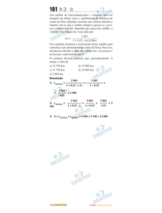 161               B
Um satélite de telecomunicações, t minutos após ter
atingido sua órbita, está a r quilômetros de distância do
centro da Terra. Quando r assume seus valores máximo e
mínimo, diz-se que o satélite atingiu o apogeu e o peri-
geu, respectivamente. Suponha que, para esse satélite, o
valor de r em função de t seja dado por
                              5 865
              r(t) = ––––––––––––––––––
                      1 + 0,15 . cos (0,06t)
Um cientista monitora o movimento desse satélite para
controlar o seu afastamento do centro da Terra. Para isso,
ele precisa calcular a soma dos valores de r, no apogeu e
no perigeu, representada por S.
O cientista deveria concluir que, periodicamente, S
atinge o valor de
a) 12 765 km.              b) 12 000 km.
c) 11 730 km.              d) 10 965 km.
e) 5 865 km.
Resolução
                 5 865          5 865
1) rmáximo = –––––––––––– = –––––––––––– =
             1 + 0,15 . (–1)   1 – 0,15
       5 865
    = –––––– = 6 900
        0,85
                5 865      5 865   5 865
2) rmínimo = –––––––––– = –––––– = ––––– = 5
100          1 + 0,15 . 1 1 + 0,15  1,15


3) S = rmáximo + rmínimo = 6 900 + 5 100 = 12 000




                                     ENEM – NOVEMBRO/2010
 