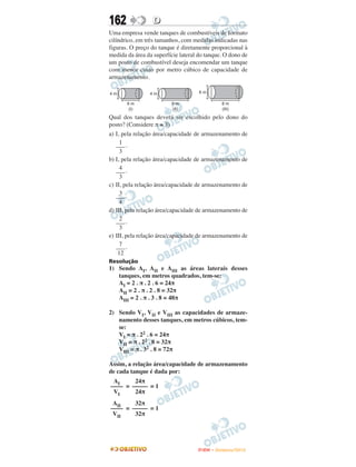162               D
Uma empresa vende tanques de combustíveis de formato
cilíndrico, em três tamanhos, com medidas indicadas nas
figuras. O preço do tanque é diretamente proporcional à
medida da área da superfície lateral do tanque. O dono de
um posto de combustível deseja encomendar um tanque
com menor custo por metro cúbico de capacidade de
armazenamento.




Qual dos tanques deverá ser escolhido pelo dono do
posto? (Considere π ≅ 3)
a) I, pela relação área/capacidade de armazenamento de
     1
   ––– .
     3
b) I, pela relação área/capacidade de armazenamento de
     4
   ––– .
     3
c) II, pela relação área/capacidade de armazenamento de
     3
   ––– .
     4
d) III, pela relação área/capacidade de armazenamento de
     2
   ––– .
     3
e) III, pela relação área/capacidade de armazenamento de
     7
   ––– .
    12
Resolução
1) Sendo AI, AII e AIII as áreas laterais desses
   tanques, em metros quadrados, tem-se:
   AI = 2 . π . 2 . 6 = 24π
   AII = 2 . π . 2 . 8 = 32π
   AIII = 2 . π . 3 . 8 = 48π

2) Sendo VI, VII e VIII as capacidades de armaze-
   namento desses tanques, em metros cúbicos, tem-
   se:
   VI = π . 22 . 6 = 24π
   VII = π . 22 . 8 = 32π
   VIII = π . 32 . 8 = 72π

Assim, a relação área/capacidade de armazenamento
de cada tanque é dada por:
 AI     24π
–––– = ––––– = 1
 VI     24π
 AII    32π
–––– = ––––– = 1
 VII    32π




                                    ENEM – NOVEMBRO/2010
 