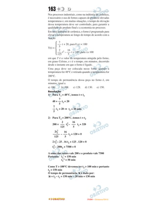 163               D
Nos processos industriais, como na indústria de cerâmica,
é necessário o uso de fornos capazes de produzir elevadas
temperaturas e, em muitas situações, o tempo de elevação
dessa temperatura deve ser controlado, para garantir a
qualidade do produto final e a economia no processo.
Em uma indústria de cerâmica, o forno é programado para
elevar a temperatura ao longo do tempo de acordo com a
função
          7
         ––– t + 20, para 0 ≤ t < 100
          5
T(t) =
          2       16
         ––– t2 – ––– t + 320, para t ≥ 100
         125       5
em que T é o valor da temperatura atingida pelo forno,
em graus Celsius, e t é o tempo, em minutos, decorrido
desde o instante em que o forno é ligado.
Uma peça deve ser colocada nesse forno quando a
temperatura for 48°C e retirada quando a temperatura for
200°C.
O tempo de permanência dessa peça no forno é, em
minutos, igual a
a) 100.     b) 108.     c) 128.    d) 130.  e) 150.
Resolução
1) Para T1 = 48°C, temos t = t1
          7
    48 = –– t1 + 20
          5
     7
    –– t1 = 28 ⇒ t1 = 20 min
     5

2) Para T2 = 200°C, temos t = t2
           2 2      16
    200 = ––– t2 – ––– t2 + 320
          125        5
       2
     2t2     16
    ––––– – ––– t2 + 120 = 0
     125      5
       2
    2 t2 – 25 . 16 t2 + 125 . 120 = 0
     2
    t2 – 200t2 + 7500 = 0

A soma das raízes vale 200 e o produto vale 7500
Portanto: t2’ = 150 min
          t2’’ = 50 min

Como T > 100°C devemos ter t2 > 100 min e portanto
t2 = 150 min
O tempo de permanência Δt é dado por:
Δt = t2 – t1 = 150 min – 20 min = 130 min




                                        ENEM – NOVEMBRO/2010
 