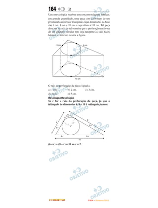 164               B
Uma metalúrgica recebeu uma encomenda para fabricar,
em grande quantidade, uma peça com o formato de um
prisma reto com base triangular, cujas dimensões da base
são 6 cm, 8 cm e 10 cm e cuja altura é 10 cm. Tal peça
deve ser vazada de tal maneira que a perfuração na forma
de um cilindro circular reto seja tangente às suas faces
laterais, conforme mostra a figura.




O raio da perfuração da peça é igual a
a) 1 cm.          b) 2 cm.        c) 3 cm.
d) 4 cm.          e) 5 cm.
ResoluçãoResolução
Se r for o raio da perfuração da peça, já que o
triângulo de dimensões 6, 8 e 10 é retângulo, temos:




(6 – r) + (8 – r) = 10 ⇔ r = 2




                                    ENEM – NOVEMBRO/2010
 