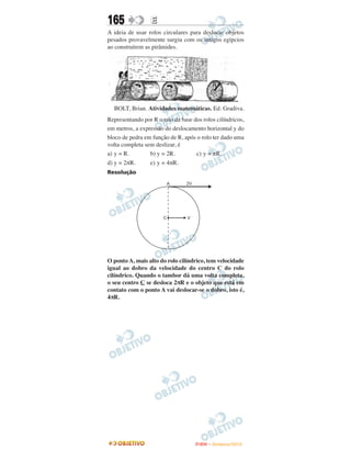 165               E
A ideia de usar rolos circulares para deslocar objetos
pesados provavelmente surgiu com os antigos egípcios
ao construírem as pirâmides.




  BOLT, Brian. Atividades matemáticas. Ed. Gradiva.
Representando por R o raio da base dos rolos cilíndricos,
em metros, a expressão do deslocamento horizontal y do
bloco de pedra em função de R, após o rolo ter dado uma
volta completa sem deslizar, é
a) y = R.        b) y = 2R.         c) y = πR.
d) y = 2πR.      e) y = 4πR.
Resolução




O ponto A, mais alto do rolo cilíndrico, tem velocidade
igual ao dobro da velocidade do centro C do rolo
cilíndrico. Quando o tambor dá uma volta completa,
o seu centro C se desloca 2πR e o objeto que está em
contato com o ponto A vai deslocar-se o dobro, isto é,
4πR.




                                    ENEM – NOVEMBRO/2010
 