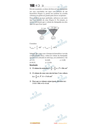 168               B
Em um casamento, os donos da festa serviam champanhe
aos seus convidados em taças com formato de um
hemisfério (Figura 1), porém um acidente na cozinha
culminou na quebra de grande parte desses recipientes.
Para substituir as taças quebradas, utilizou-se um outro
tipo com formato de cone (Figura 2). No entanto, os
noivos solicitaram que o volume de champanhe nos dois
tipos de taças fosse igual.




Considere:
           4                 1
Vesfera = ––– πR3 e Vcone = ––– πR2h
           3                 3

Sabendo que a taça com o formato de hemisfério é servida
completamente cheia, a altura do volume de champanhe
que deve ser colocado na outra taça, em centímetros, é de
a) 1,33.               b) 6,00.              c) 12,00.
d) 56,52.              e) 113,04.
Resolução
                             1     4
1) O volume da semiesfera é ––– . ––– π . 33 = 18π cm3
                             2     3

2) O volume do cone com raio da base 3 cm e altura
        1
   h é ––– π . 32 . h = 3 π h cm3
        3

3) Para que os volumes sejam iguais, devemos ter:
   3 π h = 18π ⇒ h = 6 cm




                                    ENEM – NOVEMBRO/2010
 