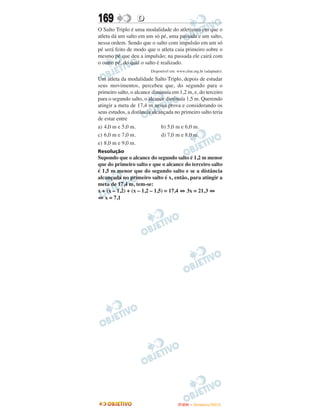 169               D
O Salto Triplo é uma modalidade do atletismo em que o
atleta dá um salto em um só pé, uma passada e um salto,
nessa ordem. Sendo que o salto com impulsão em um só
pé será feito de modo que o atleta caia primeiro sobre o
mesmo pé que deu a impulsão; na passada ele cairá com
o outro pé, do qual o salto é realizado.
                         Disponível em: www.cbat.org.br (adaptado).

Um atleta da modalidade Salto Triplo, depois de estudar
seus movimentos, percebeu que, do segundo para o
primeiro salto, o alcance diminuía em 1,2 m, e, do terceiro
para o segundo salto, o alcance diminuía 1,5 m. Querendo
atingir a meta de 17,4 m nessa prova e considerando os
seus estudos, a distância alcançada no primeiro salto teria
de estar entre
a) 4,0 m e 5,0 m.             b) 5,0 m e 6,0 m.
c) 6,0 m e 7,0 m.             d) 7,0 m e 8,0 m.
e) 8,0 m e 9,0 m.
Resolução
Supondo que o alcance do segundo salto é 1,2 m menor
que do primeiro salto e que o alcance do terceiro salto
é 1,5 m menor que do segundo salto e se a distância
alcançada no primeiro salto é x, então, para atingir a
meta de 17,4 m, tem-se:
x + (x – 1,2) + (x – 1,2 – 1,5) = 17,4 ⇔ 3x = 21,3 ⇔
⇔ x = 7,1




                                        ENEM – NOVEMBRO/2010
 