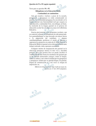 Questões de 91 a 95 (opção espanhol)

Texto para as questões 91 e 92
          Bilingüismo en la Educación Media
              Continuidad, no continuismo
   Aun sin escuela e incluso a pesar de la escuela,
paraguayos y paraguayas se están comunicando en
guaraní. La comunidad paraguaya ha encontrado en la
lengua guaraní una funcionalidad real que asegura su
reproducción y continuidad. Esto, sin embargo, no basta.
La inclusión de la lengua guaraní en el proceso de
educación escolar fue sin duda un avance de la Reforma
Educativa.
   Gracias precisamente a los programas escolares, aun
en contextos urbanos, el bilingüismo ha sido potenciado.
Los guaraníhablantes se han acercado con mayor fuerza
a la adquisición del castellano, y algunos
castellanohablantes perdieron el miedo al guaraní y
superaron los prejuicios en contra de él. Dejar fuera de la
Educación Media al guaraní seria echar por la borda tanto
trabajo realizado, tanta esperanza acumulada.
   Cualquier intento de marginación del guaraní en la
educación paraguaya merece la más viva y decidida
protesta, pero esta postura ética no puede encubrir el
continuismo de una forma de enseñanza del guaraní que
ya ha causado demasiados estragos contra la lengua,
contra la cultura y aun contra la lealtad que las paraguayas
y paraguayos sienten por su querida lengua. El guaraní,
lengua de comunicación sí y mil veces sí; lengua de
imposición, no.
        MELIÁ, B. Disponível em: http://staff.uni-mainz de.
                      Acesso em: 27 abr. 2010 (adaptado).




                                      ENEM – NOVEMBRO/2010
 