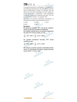 170             B
Um grupo de pacientes com Hepatite C foi submetido a
um tratamento tradicional em que 40% desses pacientes
foram completamente curados. Os pacientes que não
obtiveram cura foram distribuídos em dois grupos de
mesma quantidade e submetidos a dois tratamentos
inovadores. No primeiro tratamento inovador, 35% dos
pacientes foram curados e, no segundo, 45%.
Em relação aos pacientes submetidos inicialmente, os
tratamentos inovadores proporcionaram cura de
a) 16%.             b) 24%.           c) 32%.
d) 48%              e) 64%.
Resolução
Do grupo de pacientes, 60% não foram completa-
mente curados pelo tratamento tradicional.
Em relação à metade desses, no primeiro tratamento
inovador, 35% foram curados, ou seja:
 1                 1
––– . 35% . 60% = ––– . 21% = 10,5%
 2                 2

No segundo tratamento inovador, 45% foram
curados, ou seja,
 1                 1
––– . 45% . 60% = ––– . 27% = 13,5%
 2                 2

Em relação ao total de pacientes submetidos inicial-
mente, os tratamentos inovadores proporcionaram
cura de 10,5% + 13,5% = 24%




                                  ENEM – NOVEMBRO/2010
 