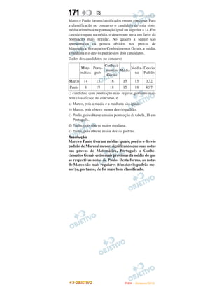 171              B
Marco e Paulo foram classificados em um concurso. Para
a classificação no concurso o candidato deveria obter
média aritmética na pontuação igual ou superior a 14. Em
caso de empate na média, o desempate seria em favor da
pontuação mais regular. No quadro a seguir são
apresentados os pontos obtidos nas provas de
Matemática, Português e Conhecimentos Gerais, a média,
a mediana e o desvio padrão dos dois candidatos.
Dados dos candidatos no concurso
                     Conheci-
        Mate- Portu-               Media- Desvio
                      mentos Média
        mática guês                 na Padrão
                      Gerais
Marco    14      15       16       15     15      0,32
Paulo     8      19       18       15     18      4,97
O candidato com pontuação mais regular, portanto mais
bem classificado no concurso, é
a) Marco, pois a média e a mediana são iguais.
b) Marco, pois obteve menor desvio padrão.
c) Paulo, pois obteve a maior pontuação da tabela, 19 em
   Português.
d) Paulo, pois obteve maior mediana.
e) Paulo, pois obteve maior desvio padrão.
Resolução
Marco e Paulo tiveram médias iguais, porém o desvio
padrão de Marco é menor, significando que suas notas
nas provas de Matemática, Português e Conhe-
cimentos Gerais estão mais próximas da média do que
as respectivas notas de Paulo. Desta forma, as notas
de Marco são mais regulares (têm desvio padrão me-
nor) e, portanto, ele foi mais bem classificado.




                                    ENEM – NOVEMBRO/2010
 