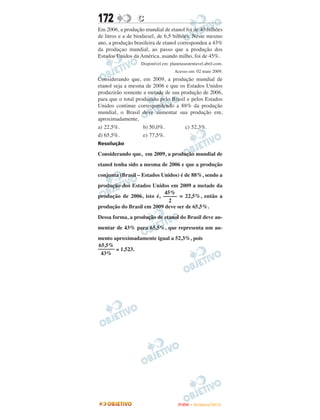 172              C
Em 2006, a produção mundial de etanol foi de 40 bilhões
de litros e a de biodiesel, de 6,5 bilhões. Neste mesmo
ano, a produção brasileira de etanol correspondeu a 43%
da produçao mundial, ao passo que a produção dos
Estados Unidos da América, usando milho, foi de 45%.
                   Disponível em: planetasustentavel.abril.com.
                                     Acesso em: 02 maio 2009.
Considerando que, em 2009, a produção mundial de
etanol seja a mesma de 2006 e que os Estados Unidos
produzirão somente a metade de sua produção de 2006,
para que o total produzido pelo Brasil e pelos Estados
Unidos continue correspondendo a 88% da produção
mundial, o Brasil deve aumentar sua produção em,
aproximadamente,
a) 22,5%.           b) 50,0%.         c) 52,3%.
d) 65,5%.           e) 77,5%.
Resolução

Considerando que, em 2009, a produção mundial de
etanol tenha sido a mesma de 2006 e que a produção
conjunta (Brasil – Estados Unidos) é de 88%, sendo a
produção dos Estados Unidos em 2009 a metade da
                           45%
produção de 2006, isto é, ––––– = 22,5%, então a
                             2
produção do Brasil em 2009 deve ser de 65,5%.
Dessa forma, a produção de etanol do Brasil deve au-
mentar de 43% para 65,5%, que representa um au-
mento aproximadamente igual a 52,3%, pois
65,5%
–––––– ≅ 1,523.
 43%




                                      ENEM – NOVEMBRO/2010
 