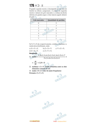 175              E
O quadro seguinte mostra o desempenho de um time de
futebol no último campeonato. A coluna da esquerda
mostra o número de gols marcados e a coluna da direita
informa em quantos jogos o time marcou aquele número
de gols.

     Gols marcados         Quantidade de partidas
             0                         5
             1                         3
             2                         4
             3                         3
             4                         2
             5                         2
             7                         1


Se X, Y e Z são, respectivamente, a média, a mediana e a
moda desta distribuição, então
a) X = Y < Z.        b) Z < X = Y.     c) Y < Z < X.
d) Z < X < Y.        e) Z < Y < X.
Resolução
           5.0+3.1+4.2+3.3+2.4+2.5+1.7
1) média = –––––––––––––––––––––––––––––––––– =
                  5+3+4+3+2+2+1

       45
    = –––– = 2,25 = X
       20
2) mediana = 2 = Y (média aritmética entre os dois
   elementos centrais do rol)
3) moda = 0 = Z (valor de maior frequência)
Portanto: Z < Y < X




                                    ENEM – NOVEMBRO/2010
 