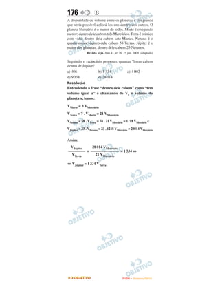 176                 B
A disparidade de volume entre os planetas é tão grande
que seria possível colocá-los uns dentro dos outros. O
planeta Mercúrio é o menor de todos. Marte é o segundo
menor: dentro dele cabem três Mercúrios. Terra é o único
com vida: dentro dela cabem sete Martes. Netuno é o
quarto maior: dentro dele cabem 58 Terras. Júpiter é o
maior dos planetas: dentro dele cabem 23 Netunos.
              Revista Veja. Ano 41, no 26, 25 jun. 2008 (adaptado)
                                     .

Seguindo o raciocínio proposto, quantas Terras cabem
dentro de Júpiter?
a) 406             b) 1 334          c) 4 002
d) 9 338           e) 28 014
Resolução
Entendendo a frase “dentro dele cabem” como “tem
volume igual a” e chamando de Vx o volume do
planeta x, temos:

VMarte = 3 VMercúrio

VTerra = 7 . VMarte = 21 VMercúrio

VNetuno = 58 . VTerra = 58 . 21 VMercúrio = 1218 VMercúrio e

VJúpiter = 23 . VNetuno = 23 . 1218 VMercúrio = 28014 VMercúrio


Assim:
 VJúpiter    28 014 VMercúrio
––––––––– = ––––––––––––––– = 1 334 ⇔
  VTerra       21 VMercúrio

⇔ VJúpiter = 1 334 VTerra




                                          ENEM – NOVEMBRO/2010
 