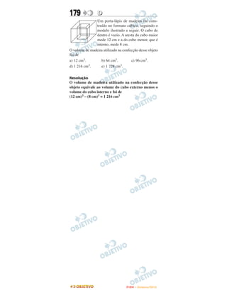 179              D
               Um porta-lápis de madeira foi cons-
               truído no formato cúbico, seguindo o
               modelo ilustrado a seguir. O cubo de
               dentro é vazio. A aresta do cubo maior
               mede 12 cm e a do cubo menor, que é
               interno, mede 8 cm.
O volume de madeira utilizado na confecção desse objeto
foi de
a) 12 cm3.        b) 64 cm3.          c) 96 cm3.
d) 1 216 cm3.     e) 1 728 cm3.

Resolução
O volume de madeira utilizado na confecção desse
objeto equivale ao volume do cubo externo menos o
volume do cubo interno e foi de
(12 cm)3 – (8 cm)3 = 1 216 cm3




                                   ENEM – NOVEMBRO/2010
 