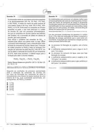 2010
Questão 78                                                                                  Questão 79



                          4



           4


                                                                                            Revista Aquecimento Global.




                                                                                                  H

                                                                                  , a
                                                                                            desse processo demonstra que


                                                                                                  de O
                                               4
                                                        CO3




                              4
                                  + Na CO3               3
                                                             + Na SO4




                                                   Reciclagem de chumbo de bateria auto-
motiva: estudo de caso.                                                                     Rascunho




                                       3
                                           é obtida?




Rascunho




CN - 1º dia | Caderno 2 - AMARELO - Página 23
 