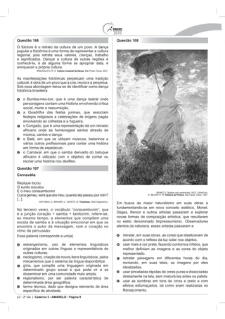 2010
Questão 106                                                                       Questão 108
O folclore é o retrato da cultura de um povo. A dança
popular e folclórica é uma forma de representar a cultura
regional, pois retrata seus valores, crenças, trabalho

conhecê-la, é de alguma forma se apropriar dela, é
enriquecer a própria cultura.
                           Cultura Corporal da Dança. São Paulo: Ícone, 2007.


As manifestações folclóricas perpetuam uma tradição
cultural, é obra de um povo que a cria, recria e a perpetua.

folclórica brasileira

    o Bumba-meu-boi, que é uma dança teatral onde
    personagens contam uma história envolvendo crítica
    social, morte e ressurreição.
    a Quadrilha das festas juninas, que associam
    festejos religiosos a celebrações de origens pagãs
    envolvendo as colheitas e a fogueira.
    o Congado, que é uma representação de um reinado
    africano onde se homenageia santos através de
    música, cantos e dança.
    o Balé, em que se utilizam músicos, bailarinos e

    em forma de espetáculo.
    o Carnaval, em que o samba derivado do batuque
    africano é utilizado com o objetivo de contar ou
    recriar uma histó
Questão 107
Carnavália

Repique tocou
O surdo escutou

Cuíca gemeu, será que era meu, quando ela passou por mim?                                                         História da Pintura. São Paulo: Ática, 1997.

[...]
                                                Tribalistas, 2002 (fragmento).
                                                                                                         naturalismo em suas obras e
                                                                                  fundamentando-se em novo conceito estético, Monet,
No terceiro verso, o vocábulo “corasamborim”, que
é a junção coração + samba + tamborim, refere-se,                                 Degas, Renoir e outros artistas passaram a explorar
ao mesmo tempo, a elementos que compõem uma                                       novas formas de composição artística, que resultaram
escola de samba e à situação emocional em que se                                  no estilo denominado Impressionismo. Observadores
encontra o autor da mensagem, com o coração no                                    atentos da natureza, esses artistas passaram a
ritmo da percussão.
                                                                                        retratar, em suas obras, as cores que idealizavam de

    estrangeirismo, uso de elementos linguísticos                                       usar mais a cor preta, fazendo contornos nítidos, que
    originados em outras línguas e representativos de
    outras culturas.                                                                    representado.
    neologismo, criação de novos itens linguísticos, pelos                              retratar paisagens em diferentes horas do dia,
    mecanismos que o sistema da língua disponibiliza.                                   recriando, em suas telas, as imagens por eles
    gíria, que compõe uma linguagem originada em                                        idealizadas.
    determinado grupo social e que pode vir a se
                                                                                        usar pinceladas rápidas de cores puras e dissociadas
    disseminar em uma comunidade mais ampla.
    regionalismo, por ser palavra característica de                                     diretamente na tela, sem misturá-las antes na paleta.
                                                                                        usar as sombras em tons de cinza e preto e com
    termo técnico, dado que designa elemento de área                                    efeitos esfumaçados, tal como eram realizadas no
            a de atividade.                                                             Renascimento.
LC - 2º dia | Caderno 5 - AMARELO - Página 9
 