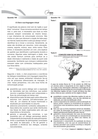 2010
Questão 109                                                Questão 110
                                                           Texto I
           O Chat e sua linguagem virtual

O significado da palavra chat vem do inglês e quer

real, e, para isso, é necessário que duas ou mais
pessoas estejam conectadas ao mesmo tempo,
o que chamamos de comunicação síncrona. São
muitos os sites que oferecem a opção de bate-papo
na internet, basta escolher a sala que deseja “entrar”,
identificar - se e iniciar a conversa. Geralmente, as
salas são divididas por assuntos, como educação,
cinema, esporte, música, sexo, entre outros. Para
entrar, é necessário escolher um nick, uma espécie                                                   Época. 12 out. 2009 (adaptado).
de apelido que identificará o participante durante a
                                                           Texto II
conversa. Algumas salas restringem a idade, mas                         CONEXÃO SEM FIO NO BRASIL
não existe nenhum controle para verificar se a                   Onde haverá cobertura de telefonia celular para baixar
                                                                              publicações para o Kindle
idade informada é realmente a idade de quem está
acessando, facilitando que crianças e adolescentes
acessem salas com conteúdos inadequados para
sua faixa etária.

            A leitura nos oceanos da internet



Segundo o texto, o chat proporciona a ocorrência
de diálogos instantâneos com linguagem específica,
uma vez que nesses ambientes interativos faz-se
uso de protocolos diferenciados de interação. O
                                                                                                                Época. 12 out. 2009.
chat, nessa perspectiva, cria uma nova forma de
comunicação porque                                         A capa da revista Época de 12 de outubro de 2009 traz
                                                           um anúncio sobre o lançamento do livro digital no Brasil.
                                                           Já o texto II traz informações referentes à abrangência de
   possibilita que ocorra diálogo sem a exposição          acessibilidade das tecnologias de comunicação e informação
   da identidade real dos indivíduos, que podem            nas diferentes regiões do país. A partir da leitura dos dois
   recorrer a apelidos fictícios sem comprometer o         textos, infere-se que o advento do livro digital no Brasil
   fluxo da comunicação em tempo real.
                                                                 possibilitará o acesso das diferentes regiões do país às
   disponibiliza salas de bate-papo sobre diferentes
                                                                 informações antes restritas, uma vez que eliminará as
   assuntos com pessoas pré-selecionadas por                     distâncias, por meio da distribuição virtual.
   meio de um sistema de busca monitorado e                      criará a expectativa de viabilizar a democratização da
   atualizado por autoridades no assunto.
   seleciona previamente conteúdos adequados à
                                                                 no país.
   faixa etária dos usuários que serão distribuídos
                                                                 fará com que os livros impressos tornem-se obsoletos,
   nas faixas de idade organizadas pelo site que                 em razão da diminuição dos gastos com os produtos
   disponibiliza a ferramenta.                                   digitais gratuitamente distribuídos pela internet.
   garante a gravação das conversas, o que                       garantirá a democratização dos usos da tecnologia
   possibilita que um diálogo permaneça aberto,                  no país, levando em consideração as características
                                                                 de cada região no que se refere aos hábitos de
   independente da disposição de cada participante.
                                                                 leitura e acesso à informação.
   limita a quantidade de participantes conectados               impulsionará o crescimento da qualidade da leitura
   nas salas de bate-papo, a fim de garantir a                   dos brasileiros, uma vez que as características do
   qualidade e eficiência dos diálogos, evitando                 produto permitem que a leitura aconteça a despeito
   mal-entendidos.                                               das adversidades geopolíticas.
                                                                             LC - 2º dia | Caderno 5 - AMARELO - Página 10
 