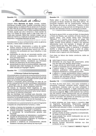 2010
Questão 113                                                                                              Questão 115

             Machado de Assis
Joaquim Maria Machado de Assis, cronista, contista,
dramaturgo, jornalista, poeta, novelista, romancista, crítico e                                          das línguas africanas ou ameríndias”. Todavia, é difícil
ensaísta, nasceu na cidade do Rio de Janeiro em 21 de junho                                              de aceitar que um longo período de bilinguismo de dois
de 1839. Filho de um operário mestiço de negro e português,                                              séculos não deixasse marcas no português do Brasil.
Francisco José de Assis, e de D. Maria Leopoldina Machado                                                      ELIA, S. Fundamentos Histórico-Linguísticos do Português do Brasil. Rio de Janeiro:
                                                                                                                                                                       Lucerna, 2003 (adaptado).
de Assis, aquele que viria a tornar-se o maior escritor do
país e um mestre da língua, perde a mãe muito cedo e é
criado pela madrasta, Maria Inês, também mulata, que se                                                                              e do Egito, foi descoberta
dedica ao menino e o matricula na escola pública, única que                                              a Pedra de Roseta, que continha um texto escrito em
                                                                                                         egípcio antigo, uma versão desse texto chamada
frequentou o autodidata Machado de Assis.
                          Disponível em: http://www.passeiweb.com. Acesso em: 1 maio 2009.
                                                                                                         então, a antiga escrita egípcia não estava decifrada. O
Considerando os seus conhecimentos sobre os gêneros                                                      inglês Thomas Young estudou o objeto e fez algumas
textuais, o texto citado constitui-se de                                                                 descobertas como, por exemplo, a direção em que
                                                                                                         a leitura deveria ser feita. Mais tarde, o francês Jean-
      realista, relativos à vida de um renomado escritor.                                                François Champollion voltou a estudá-la e conseguiu
      representações generalizadas acerca da vida de                                                     decifrar a antiga escrita egípcia a partir do grego,
      membros da sociedade por seus trabalhos e vida                                                     provando que, na verdade, o grego era a língua original
      cotidiana.                                                                                         do texto e que o egípcio era uma tradução.
      explicações da vida de um renomado escritor, com
      estrutura argumentativa, destacando como tema                                                      Com base na leitura dos textos conclui-se, sobre as
      seus principais feitos.                                                                            línguas, que
      questões controversas e fatos diversos da vida de
      personalidade histórica, ressaltando sua intimidade                                                      cada língua é única e intraduzível.
      familiar em detrimento de seus feitos públicos.                                                          elementos de uma língua são preservados, ainda
      apresentação da vida de uma personalidade, organizada                                                    que não haja mais falantes dessa língua.
      sobretudo pela ordem tipológica da narração, com um                                                      a língua escrita de determinado grupo desaparece
      estilo marcado por linguagem objetiva.                                                                   quando a sociedade que a produzia é extinta.
                                                                                                               o egípcio antigo e o grego apresentam a mesma
Questão 114                                                                                                    estrutura gramatical, assim como as línguas
                                                                                                               indígenas brasileiras e o português do Brasil.
           A Herança Cultural da Inquisição                                                                    o egípcio e o grego apresentavam letras e palavras
A Inquisição gerou uma série de comportamentos humanos                                                         similares, o que possibilitou a comparação linguística,
defensivos na população da época, especialmente por ter                                                        o mesmo que aconteceu com as línguas indígenas
perdurado na Espanha e em Portugal durante quase 300                                                           brasileiras e o português do Brasil.
anos, ou no mínimo quinze gerações.
Embora a Inquisição tenha terminado há mais de um                                                        Questão 116

e psicólogos era se alguns desses comportamentos                                                         sumarenta. Cresciam, tomavam banho, exigiam para
culturais não poderiam ter-se perpetuado entre nós.                                                      si, malcriados, instantes cada vez mais completos. A
Na maioria, as respostas foram negativas, ou seja,
embora alterasse sem dúvida o comportamento da época,
nenhum comportamento permanece tanto tempo depois,                                                       estouros. O calor era forte no apartamento que estavam
sem reforço ou estímulo continuado.                                                                      aos poucos pagando. Mas o vento batendo nas cortinas
Não sou psicólogo nem sociólogo para discordar, mas                                                      que ela mesma cortara lembrava-lhe que se quisesse
tenho a impressão de que existem alguns comportamentos                                                   podia parar e enxugar a testa, olhando o calmo horizonte.
estranhos na sociedade brasileira, e que fazem sentido se                                                Como um lavrador. Ela plantara as sementes que tinha
você os considerar resquícios da era da Inquisição. [...]                                                na mão, não outras, mas essas apenas.
                                                                                                                                     LISPECTOR, C. Laços de família. Rio de Janeiro: Rocco, 1998.
KANITZ, S. A Herança Cultural da Inquisição. In: Revista Veja. Ano 38, nº 5, 2 fev. 2005 (fragmento).

Considerando-se o posicionamento do autor do fragmento                                                   A autora emprega por duas vezes o conectivo mas
a respeito de comportamentos humanos, o texto                                                            no fragmento apresentado. Observando aspectos
                                                                                                         da organização, estruturação e funcionalidade dos
      enfatiza a herança da Inquisição em comportamentos                                                 elementos que articulam o texto, o conectivo mas
      culturais observados em Portugal e na Espanha.                                                           expressa o mesmo conteúdo nas duas situações em
      contesta sociólogos, psicólogos e historiadores sobre                                                    que aparece no texto.
      a manutenção de comportamentos gerados pela
      Inquisição.                                                                                              se usado no início da frase.
      contrapõe argumentos de historiadores e sociólogos a
      respeito de comportamentos culturais inquisidores.                                                       abertura da frase.
      relativiza comportamentos originados na Inquisição e                                                     contém uma ideia de sequência temporal que
      observados na sociedade brasileira.                                                                      direciona a conclusão do leitor.
      questiona a existência de comportamentos culturais                                                       assume funções discursivas distintas nos dois
      brasileiros marcados pela herança da Inquisição.                                                         contextos de uso.
                                                                                                                                 LC - 2º dia | Caderno 5 - AMARELO - Página 12
 