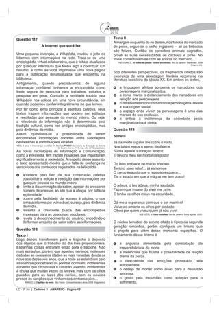 2010
Questão 117                                                                              Texto II
                                                                                                                                lém, nos fundos do mercado
                      A Internet que você faz
                                                                                         são felizes. Curitiba os considera animais sagrados,
Uma pequena invenção, a Wikipédia, mudou o jeito de                                      provê as suas necessidades de cachaça e pirão. No
lidarmos com informações na rede. Trata-se de uma                                        trivial contentavam-se com as sobras do mercado.
enciclopédia virtual colaborativa, que é feita e atualizada                                           35 noites de paixão: contos escolhidos. Rio de Janeiro: BestBolso, 2009
                                                                                                                                                                 (fragmento).

resumo: é como se você imprimisse uma nova página
                                                                                         Sob diferentes perspectivas, os fragmentos citados são
para a publicação desatualizada que encontrou na                                         exemplos de uma abordagem literária recorrente na
biblioteca.
Antigamente, quando precisávamos de alguma
                                                                                               a linguagem afetiva aproxima os narradores dos
fonte segura de pesquisa para trabalhos, estudos e                                             personagens marginalizados.
pesquisa em geral. Contudo, a novidade trazida pela                                            a ironia marca o distanciamento dos narradores em
Wikipédia nos coloca em uma nova circunstância, em                                             relação aos personagens.
                                                                                               o detalhamento do cotidiano dos personagens revela
                                                                                               a sua origem social.
Por ter como lema principal a escritura coletiva, seus                                         o espaço onde vivem os personagens é uma das
textos trazem informações que podem ser editadas                                               marcas de sua exclusão.
e reeditadas por pessoas do mundo inteiro. Ou seja,                                            a crítica à indiferença da sociedade pelos
a relevância da informação não é determinada pela                                              marginalizados é direta.
tradição cultural, como nas antigas enciclopédias, mas
pela dinâmica da mídia.                                                                  Questão 119
Assim, questiona-se a possibilidade de serem
                                                                                         Soneto
encontradas informações corretas entre sabotagens
deliberadas e contribuições erradas.                                                     Já da morte o palor me cobre o rosto,
                                    Revista PENSE
                                                                                         Nos lábios meus o alento desfalece,
As novas Tecnologias de Informação e Comunicação,                                        Surda agonia o coração fenece,
como a Wikipédia, têm trazido inovações que impactaram

                                                                                         Do leito embalde no macio encosto
veracidade dos conteúdos registrados na Wikipédia                                        Tento o sono reter!... já esmorece
                                                                                         O corpo exausto que o repouso esquece...
    acontece pelo fato de sua construção coletiva
    possibilitar a edição e reedição das informações por
    qualquer pessoa no mundo inteiro.
    limita a disseminação do saber, apesar do crescente                                  O adeus, o teu adeus, minha saudade,
    número de acessos ao site que a abriga, por falta de                                 Fazem que insano do viver me prive
    legitimidade
    ocorre pela facilidade de acesso à página, o que
    torna a informação vulnerável, ou seja, pela dinâmica                                Dá-me a esperança com que o ser mantive!
    da mídia.                                                                            Volve ao amante os olhos por piedade,
    ressalta a crescente busca das enciclopédias                                         Olhos por quem viveu quem já não vive!
    impressas para as pesquisas escolares.                                                                                 Obra completa. Rio de Janeiro: Nova Aguilar, 2000.

    revela o desconhecimento do usuário, impedindo-o
    de formar um juízo de valor sobre as informações.                                    O núcleo temático do soneto citado é típico da segunda
Questão 118
Texto I                                                                                  fundamento desse lirismo é
Logo depois transferiram para o trapiche o depósito
dos objetos que o trabalho do dia lhes proporcionava.                                          a angústia alimentada pela constatação da
                                                                                               irreversibilidade da morte.
mais estranhas, porém, que aqueles meninos, moleques                                           a melancolia que frustra a possibilidade de reação
de todas as cores e de idades as mais variadas, desde os                                       diante da perda.
nove aos dezesseis anos, que à noite se estendiam pelo                                         o descontrole das emoções provocado pela
assoalho e por debaixo da ponte e dormiam, indiferentes
                                                                                               autopiedade.
ao vento que circundava o casarão uivando, indiferentes
à chuva que muitas vezes os lavava, mas com os olhos                                           o desejo de morrer como alívio para a desilusão
puxados para as luzes dos navios, com os ouvidos                                               amorosa.
presos às canções que vinham das embarcações...                                                o gosto pela escuridão como solução para o
      AMADO, J. Capitães da Areia. São Paulo: Companhia das Letras, 2008 (fragmento).          sofrimento.

LC - 2º dia | Caderno 5 - AMARELO - Página 13
 