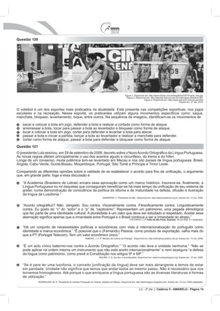 2010
Questão 120




                                                                    Figura 1: Disponível em: http://www.clicrbs.com.br/blog/fotos/235151post_foto.jpg.
                                                                      Figura 2: Disponível em: http://esporte.hsw.uol.com.br/volei-jogos-olimpicos.htm.
                                                                                        Figura 3: Disponível em: http://www.arel.com.br/eurocup/volei/
                                                                                                                             Acesso em: 27 abr. 2010.


O voleibol é um dos esportes mais praticados na atualidade. Está presente nas competições esportivas, nos jogos




   tocar e colocar a bola em jogo, cortar para defender e levantar a bola para atacar.
   passar a bola e iniciar a partida, lançar a bola ao levantador e realizar a manchete para defender.


Questão 121




   da língua da Lusofonia.”



   contra. Eu gosto do “c” do “actor” e o “p” de “cepticismo”

                                                                                          Folha de São Paulo. Ilustrada




   de utilização.”


                                                                                  LC - 2º dia | Caderno 5 - AMARELO - Página 14
 