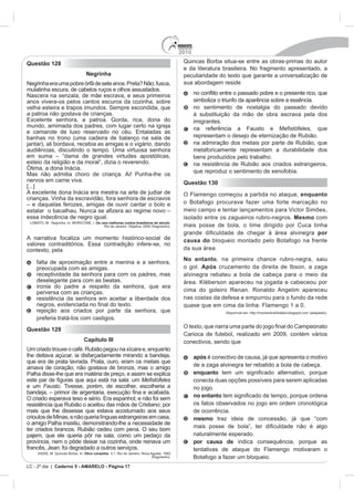 2010
Questão 128                                                                               Quincas Borba situa-se entre as obras-primas do autor
                                                                                          e da literatura brasileira. No fragmento apresentado, a
                                Negrinha                                                  peculiaridade do texto que garante a universalização de
Negrinha era uma pobre órfã de sete anos. Preta? Não; fusca,                              sua abordagem reside
mulatinha escura, de cabelos ruços e olhos assustados.
Nascera na senzala, de mãe escrava, e seus primeiros
anos vivera-os pelos cantos escuros da cozinha, sobre                                           simboliza o triunfo da aparência sobre a essência.
velha esteira e trapos imundos. Sempre escondida, que                                           no sentimento de nostalgia do passado devido
a patroa não gostava de crianças.                                                               à substituição da mão de obra escrava pela dos
                                                                                                imigrantes.
mundo, amimada dos padres, com lugar certo na igreja

banhas no trono (uma cadeira de balanço na sala de                                              representam o desejo de eternização de Rubião.
jantar), ali bordava, recebia as amigas e o vigário, dando                                      na admiração dos metais por parte de Rubião, que
audiências, discutindo o tempo. Uma virtuosa senhora                                            metaforicamente representam a durabilidade dos
                                                                                                bens produzidos pelo trabalho.
esteio da religião e da moral”, dizia o reverendo.                                              na resistência de Rubião aos criados estrangeiros,
                                                                                                que reproduz o sentimento de xenofobia.
Mas não admitia choro de criança. Ai! Punha-lhe os
nervos em carne viva.                                                                     Questão 130
[...]
A excelente dona Inácia era mestra na arte de judiar de                                   O Flamengo começou a partida no ataque, enquanto
crianças. Vinha da escravidão, fora senhora de escravos
                                                                                          o Botafogo procurava fazer uma forte marcação no
                                                                                          meio campo e tentar lançamentos para Victor Simões,
essa indecência de negro igual.                                                           isolado entre os zagueiros rubro-negros. Mesmo com
                                      Os cem melhores contos brasileiros do século.
                                           Rio de Janeiro: Objetiva, 2000 (fragmento).    mais posse de bola, o time dirigido por Cuca tinha
                                                                                                                                          por
A narrativa focaliza um momento histórico-social de                                       causa do bloqueio montado pelo Botafogo na frente
contexto, pela                                                                            da sua área.
                                                                                          No entanto, na primeira chance rubro-negra, saiu
    falta de aproximação entre a menina e a senhora,
    preocupada com as amigas.                                                             o gol. Após cruzamento da direita de Ibson, a zaga
    receptividade da senhora para com os padres, mas                                      alvinegra rebateu a bola de cabeça para o meio da
    deselegante para com as beatas.                                                       área. Kléberson apareceu na jogada e cabeceou por
    ironia do padre a respeito da senhora, que era
    perversa com as crianças.                                                             cima do goleiro Renan. Ronaldo Angelim apareceu
    resistência da senhora em aceitar a liberdade dos                                     nas costas da defesa e empurrou para o fundo da rede
                                                                                          quase que em cima da linha: Flamengo 1 a 0.
    rejeição aos criados por parte da senhora, que                                                          Disponível em: http://momentodofutebol.blogspot.com (adaptado).
    preferia tratá-los com castigos.
                                                                                          O texto, que nar
Questão 129
                                                                                          Carioca de futebol, realizado em 2009, contém vários
                               Capítulo III                                               conectivos, sendo que
Um criado trouxe o café. Rubião pegou na xícara e, enquanto
lhe deitava açúcar, ia disfarçadamente mirando a bandeja,                                       após é conectivo de causa, já que apresenta o motivo
que era de prata lavrada. Prata, ouro, eram os metais que
amava de coração; não gostava de bronze, mas o amigo                                            de a zaga alvinegra ter rebatido a bola de cabeça.
Palha disse-lhe que era matéria de preço, e assim se explica                                    enquanto
                                                                                                conecta duas opções possíveis para serem aplicadas
e um Fausto. Tivesse, porém, de escolher, escolheria a                                          no jogo.
                                                                                                no entanto
resistência que Rubião o aceitou das mãos de Cristiano; por                                     os fatos observados no jogo em ordem cronológica
mais que lhe dissesse que estava acostumado aos seus                                            de ocorrência.
crioulos de Minas, e não queria línguas estrangeiras em casa,                                   mesmo traz ideia de concessão, já que “com
o amigo Palha insistiu, demonstrando-lhe a necessidade de
ter criados brancos. Rubião cedeu com pena. O seu bom
                                                                                                naturalmente esperado.
                                                                                                por causa de indica consequência, porque as
francês, Jean; foi degradado a outros serviços.                                                 tentativas de ataque do Flamengo motivaram o
    ASSIS, M. Quincas Borba. In: Obra completa
                                                                         (fragmento).           Botafogo a fazer um bloqueio.
LC - 2º dia | Caderno 5 - AMARELO - Página 17
 