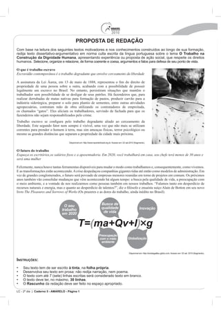2010

                                           PROPOSTA DE REDAÇÃO
Com base na leitura dos seguintes textos motivadores e nos conhecimentos construídos ao longo de sua formação,
redija texto dissertativo-argumentativo em norma culta escrita da língua portuguesa sobre o tema O Trabalho na
Construção da Dignidade Humana, apresentando experiência ou proposta de ação social, que respeite os direitos
humanos. Selecione, organize e relacione, de forma coerente e coesa, argumentos e fatos para defesa de seu ponto de vista.

O que é trabalho escravo
Escravidão contemporânea é o trabalho degradante que envolve cerceamento da liberdade


propriedade de uma pessoa sobre a outra, acabando com a possibilidade de possuir
legalmente um escravo no Brasil. No entanto, persistiram situações que mantêm o
trabalhador sem possibilidade de se desligar de seus patrões. Há fazendeiros que, para
realizar derrubadas de matas nativas para formação de pastos, produzir carvão para a
indústria siderúrgica, preparar o solo para plantio de sementes, entre outras atividades
agropecuárias, contratam mão de obra utilizando os contratadores de empreitada,
os chamados “gatos”. Eles aliciam os trabalhadores, servindo de fachada para que os
fazendeiros não sejam responsabilizados pelo crime.

liberdade. Este segundo fator nem sempre é visível, uma vez que não mais se utilizam
correntes para prender o homem à terra, mas sim ameaças físicas, terror psicológico ou
mesmo as grandes distâncias que separam a propriedade da cidade mais próxima.

                                    Disponível em: http://www.reporterbrasil.org.br. Acesso em: 02 set.2010 (fragmento).


O futuro do trabalho

será uma mulher

Felizmente, nunca houve tantas ferramentas disponíveis para mudar o modo como trabalhamos e, consequentemente, como vivemos.
E as transformações estão acontecendo. A crise despedaçou companhias gigantes tidas até então como modelos de administração. Em
vez de grandes conglomerados, o futuro será povoado de empresas menores reunidas em torno de projetos em comum. Os próximos
anos também vão consolidar mudanças que vêm acontecendo há algum tempo: a busca pela qualidade de vida, a preocupação com
o meio ambiente, e a vontade de nos realizarmos como pessoas também em nossos trabalhos. “Falamos tanto em desperdício de

livro                                        (Os prazeres e as dores do trabalho, ainda inédito no Brasil).




                                                                                                      Disponível em: http://revistagalileu.globo.com. Acesso em: 02 set. 2010 (fragmento).


INSTRUÇÕES:
    Seu texto tem de ser escrito à tinta, na folha própria.
    Desenvolva seu texto em prosa: não redija narração, nem poema.
    O texto com até 7 (sete) linhas escritas será considerado texto em branco.
    O texto deve ter, no máximo, 30 linhas.
    O Rascunho da redação deve ser feito no espaço apropriado.

LC - 2º dia | Caderno 5 - AMARELO - Página 1
 